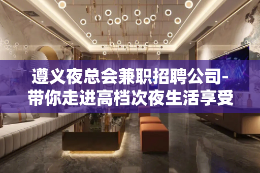 遵义夜总会兼职招聘公司-带你走进高档次夜生活享受一晚上