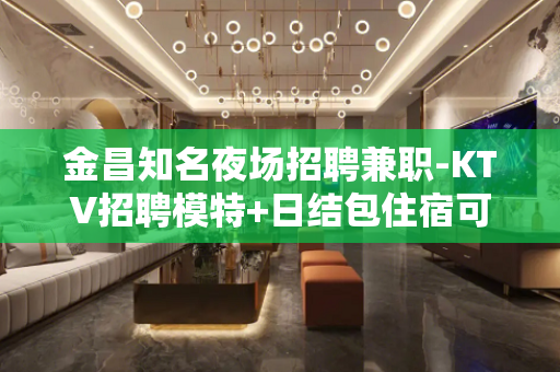 金昌知名夜场招聘兼职-KTV招聘模特+日结包住宿可兼职
