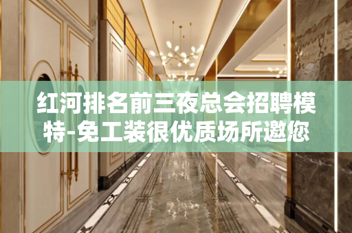 红河排名前三夜总会招聘模特-免工装很优质场所邀您加入