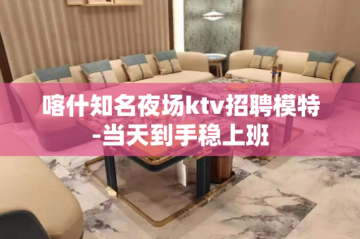 喀什知名夜场ktv招聘模特-当天到手稳上班