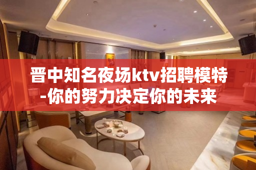晋中知名夜场ktv招聘模特-你的努力决定你的未来