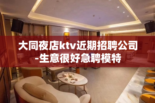 大同夜店ktv近期招聘公司-生意很好急聘模特