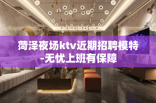 菏泽夜场ktv近期招聘模特-无忧上班有保障