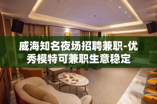 威海知名夜场招聘兼职-优秀模特可兼职生意稳定