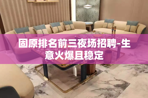 固原排名前三夜场招聘-生意火爆且稳定