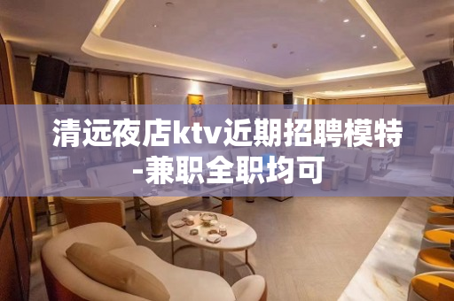 清远夜店ktv近期招聘模特-兼职全职均可