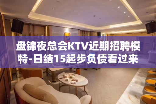 盘锦夜总会KTV近期招聘模特-日结15起步负债看过来