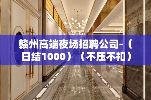 赣州高端夜场招聘公司-（日结1000）（不压不扣）