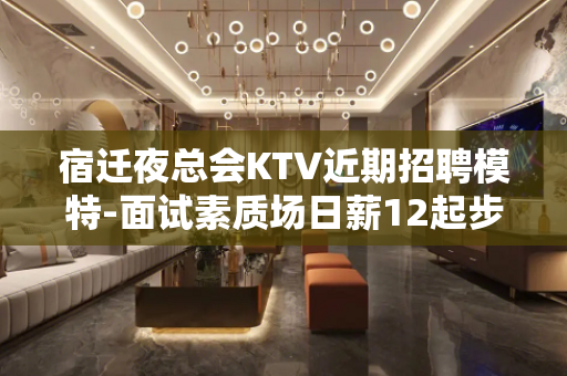 宿迁夜总会KTV近期招聘模特-面试素质场日薪12起步