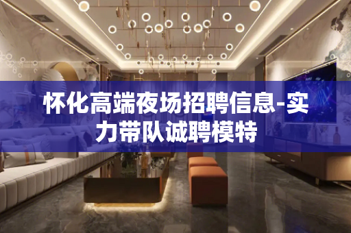 怀化高端夜场招聘信息-实力带队诚聘模特
