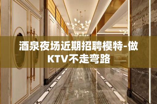 酒泉夜场近期招聘模特-做KTV不走弯路