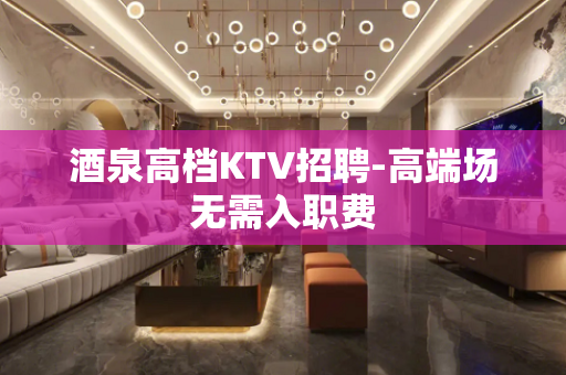 酒泉高档KTV招聘-高端场无需入职费