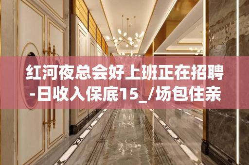 红河夜总会好上班正在招聘-日收入保底15_/场包住亲自驻场