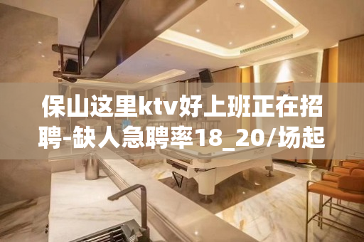 保山这里ktv好上班正在招聘-缺人急聘率18_20/场起步