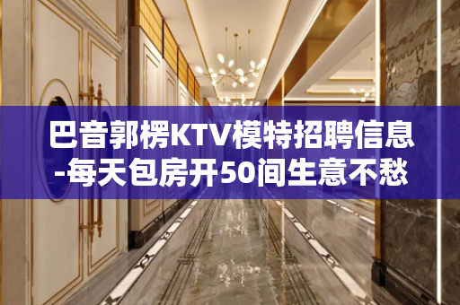 巴音郭楞KTV模特招聘信息-每天包房开50间生意不愁招满为止