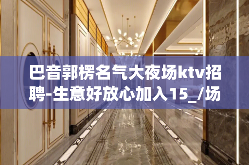 巴音郭楞名气大夜场ktv招聘-生意好放心加入15_/场起步