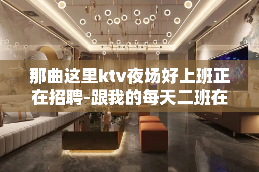 那曲这里ktv夜场好上班正在招聘-跟我的每天二班在线诚聘
