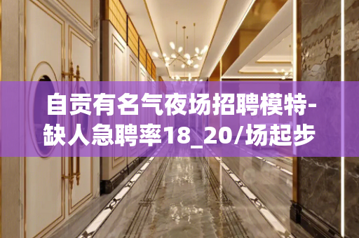 自贡有名气夜场招聘模特-缺人急聘率18_20/场起步