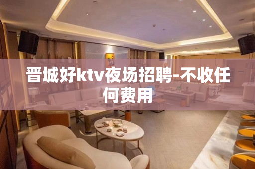 晋城好ktv夜场招聘-不收任何费用