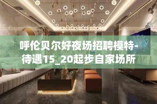 呼伦贝尔好夜场招聘模特-待遇15_20起步自家场所