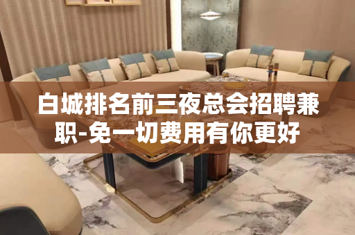 白城排名前三夜总会招聘兼职-免一切费用有你更好