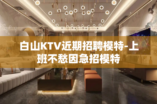 白山KTV近期招聘模特-上班不愁因急招模特