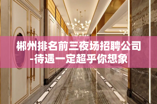 郴州排名前三夜场招聘公司-待遇一定超乎你想象