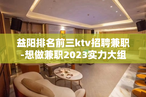 益阳排名前三ktv招聘兼职-想做兼职2023实力大组