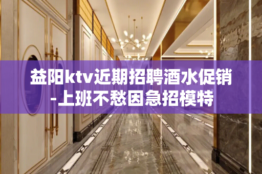 益阳ktv近期招聘酒水促销-上班不愁因急招模特