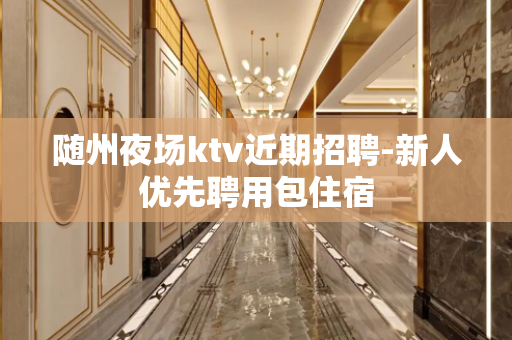 随州夜场ktv近期招聘-新人优先聘用包住宿