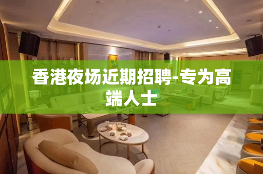 香港夜场近期招聘-专为高端人士