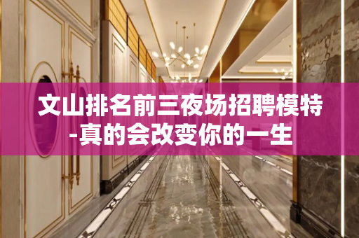 文山排名前三夜场招聘模特-真的会改变你的一生