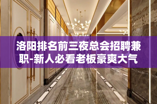 洛阳排名前三夜总会招聘兼职-新人必看老板豪爽大气