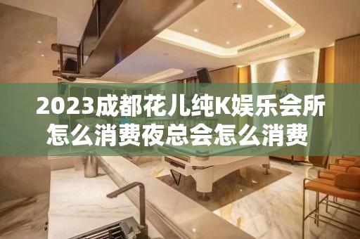 2023成都花儿纯K娱乐会所怎么消费夜总会怎么消费 – 成都蒲江KTV排名大全