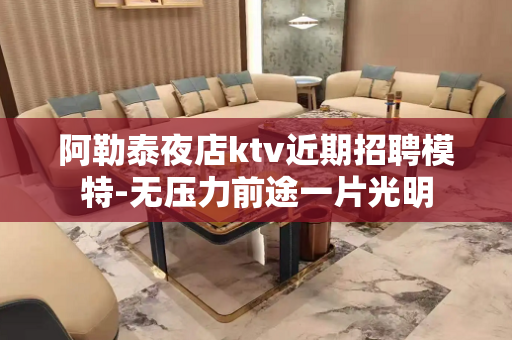 阿勒泰夜店ktv近期招聘模特-无压力前途一片光明