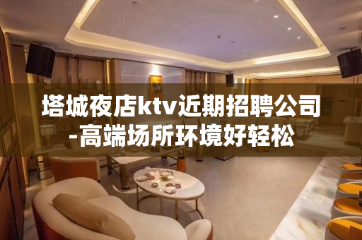 塔城夜店ktv近期招聘公司-高端场所环境好轻松