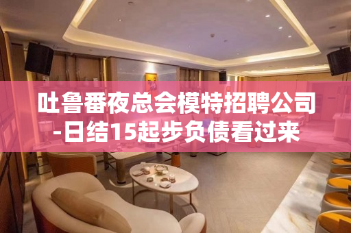 吐鲁番夜总会模特招聘公司-日结15起步负债看过来