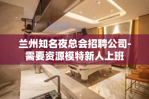 兰州知名夜总会招聘公司-需要资源模特新人上班
