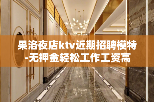 果洛夜店ktv近期招聘模特-无押金轻松工作工资高