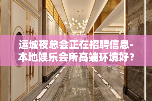 运城夜总会正在招聘信息-本地娱乐会所高端环境好？