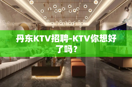 丹东KTV招聘-KTV你想好了吗？