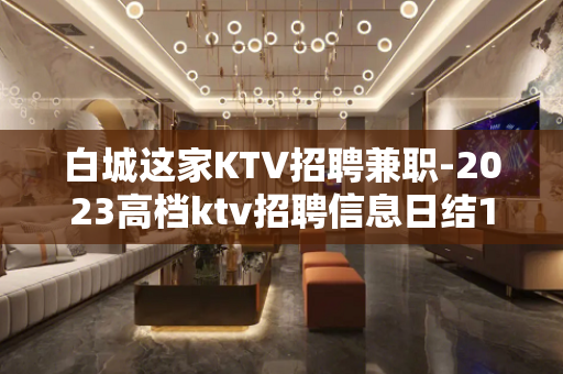 白城这家KTV招聘兼职-2023高档ktv招聘信息日结15/