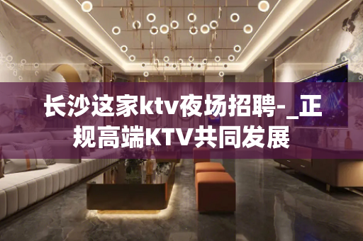 长沙这家ktv夜场招聘-_正规高端KTV共同发展