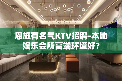 恩施有名气KTV招聘-本地娱乐会所高端环境好？