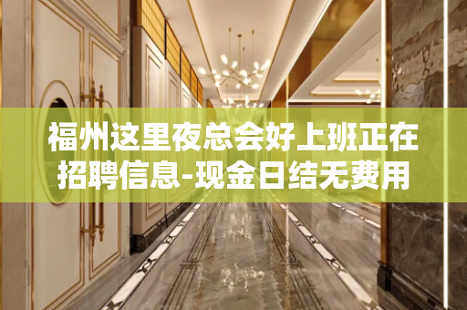 福州这里夜总会好上班正在招聘信息-现金日结无费用