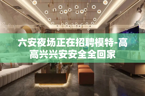 六安夜场正在招聘模特-高高兴兴安安全全回家
