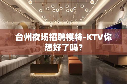 台州夜场招聘模特-KTV你想好了吗？