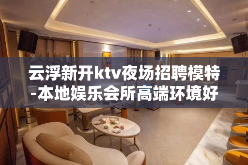 云浮新开ktv夜场招聘模特-本地娱乐会所高端环境好？