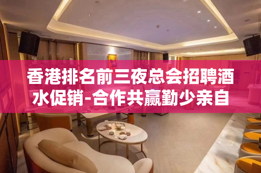香港排名前三夜总会招聘酒水促销-合作共赢勤少亲自带队