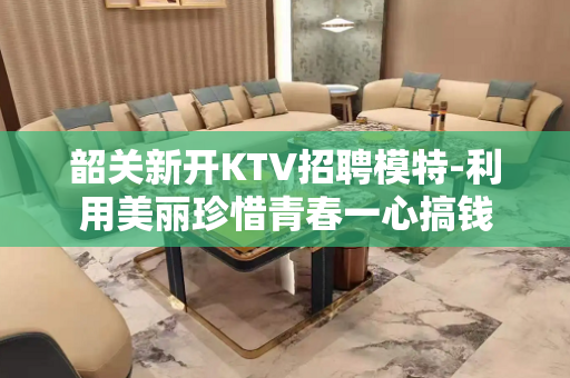 韶关新开KTV招聘模特-利用美丽珍惜青春一心搞钱